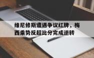 关于维尼修斯遭遇争议红牌，梅西乘势反超比分完成逆转的信息